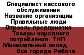 Специалист кассового обслуживания › Название организации ­ Правильные люди › Отрасль предприятия ­ Товары народного потребления (ТНП) › Минимальный оклад ­ 30 000 - Все города Работа » Вакансии   . Ненецкий АО,Волоковая д.